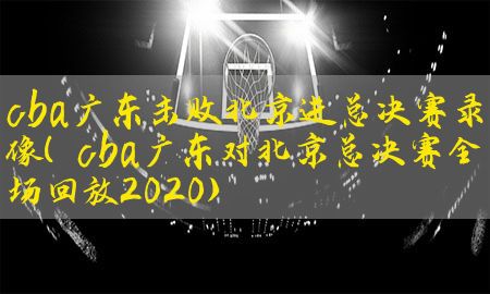 cba广东击败北京进总决赛录像（cba广东对北京总决赛全场回放2020）