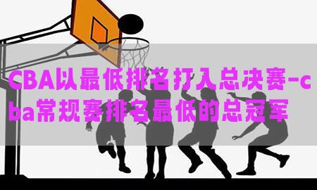 CBA以最低排名打入总决赛-cba常规赛排名最低的总冠军