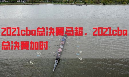 2021cba总决赛马超，2021cba总决赛加时