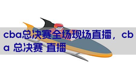 cba总决赛全场现场直播，cba 总决赛 直播