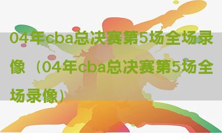 04年cba总决赛第5场全场录像（04年cba总决赛第5场全场录像）