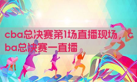 cba总决赛第1场直播现场，cba总决赛一直播