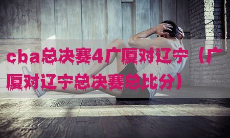 cba总决赛4广厦对辽宁（广厦对辽宁总决赛总比分）