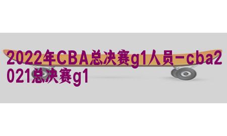 2022年CBA总决赛g1人员-cba2021总决赛g1