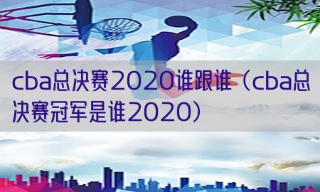 cba总决赛2020谁跟谁（cba总决赛冠军是谁2020）