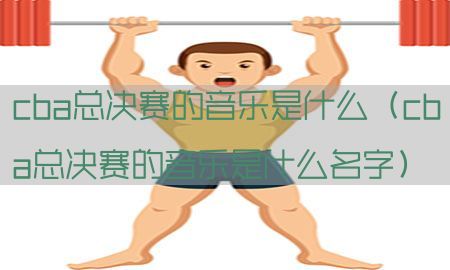 cba总决赛的音乐是什么（cba总决赛的音乐是什么名字）