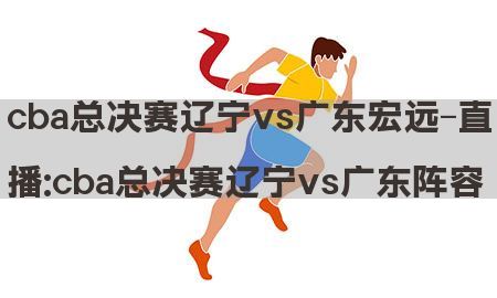 cba总决赛辽宁vs广东宏远-直播:cba总决赛辽宁vs广东阵容