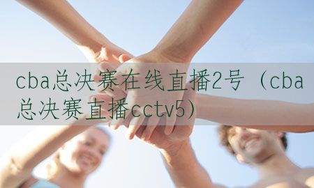 cba总决赛在线直播2号（cba总决赛直播cctv5）