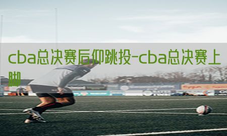 cba总决赛后仰跳投-cba总决赛上脚