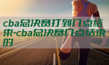 cba总决赛打到几点结束-cba总决赛几点结束的