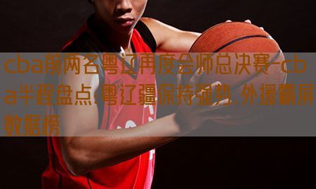 cba前两名粤辽再度会师总决赛-cba半程盘点:粤辽疆保持强势,外援霸屏数据榜