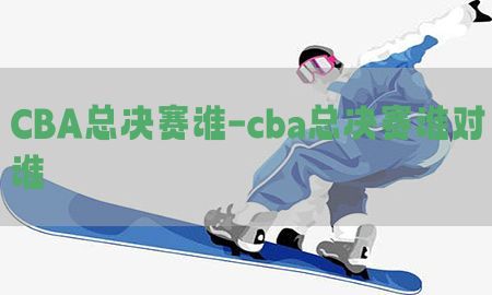 CBA总决赛谁-cba总决赛谁对谁