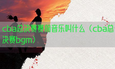 cba总决赛赛前音乐叫什么（cba总决赛bgm）