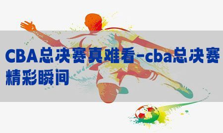 CBA总决赛真难看-cba总决赛精彩瞬间