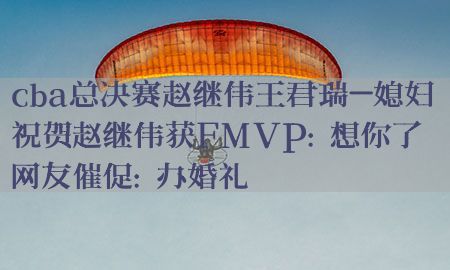 cba总决赛赵继伟王君瑞-媳妇祝贺赵继伟获FMVP:想你了 网友催促:办婚礼