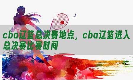 cba辽篮总决赛地点，cba辽篮进入总决赛比赛时间