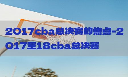 2017cba总决赛的焦点-2017至18cba总决赛