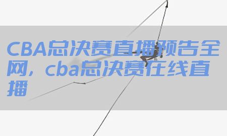 CBA总决赛直播预告全网，cba总决赛在线直播