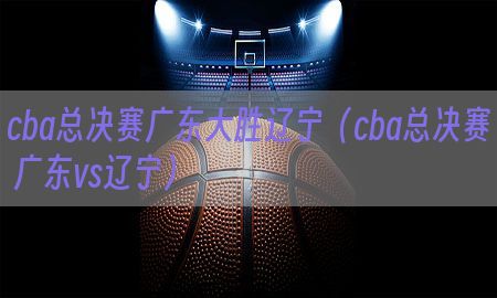 cba总决赛广东大胜辽宁（cba总决赛 广东vs辽宁）