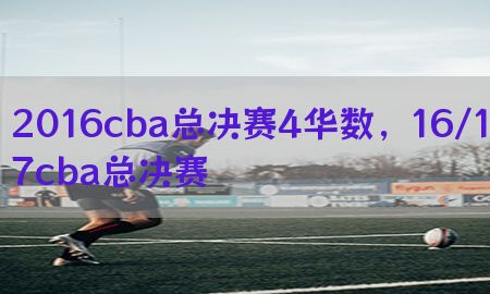 2016cba总决赛4华数，16/17cba总决赛