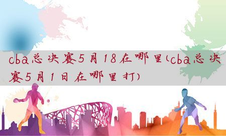 cba总决赛5月18在哪里（cba总决赛5月1日在哪里打）