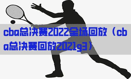 cba总决赛2022全场回放（cba总决赛回放2021g3）