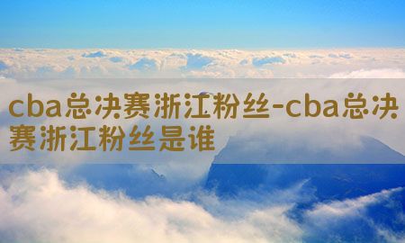 cba总决赛浙江粉丝-cba总决赛浙江粉丝是谁