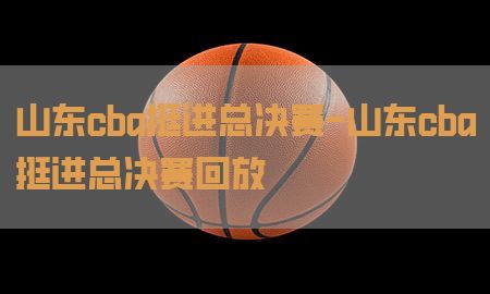 山东cba挺进总决赛-山东cba挺进总决赛回放