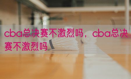 cba总决赛不激烈吗，cba总决赛不激烈吗