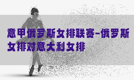 意甲俄罗斯女排联赛-俄罗斯女排对意大利女排