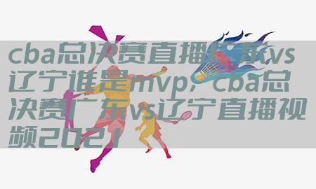 cba总决赛直播广东vs辽宁谁是mvp，cba总决赛广东vs辽宁直播视频2021