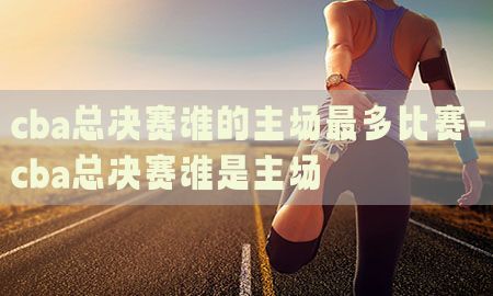 cba总决赛谁的主场最多比赛-cba总决赛谁是主场