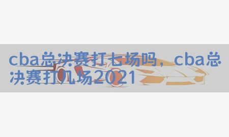 cba总决赛打七场吗，cba总决赛打几场2021