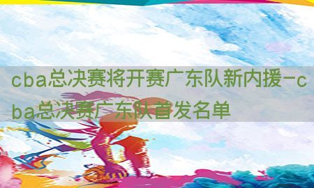 cba总决赛将开赛广东队新内援-cba总决赛广东队首发名单