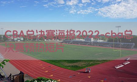 CBA总决赛海报2022-cba总决赛预热短片