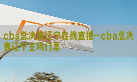 cba总决赛辽宁在线直播-cba总决赛辽宁主场门票