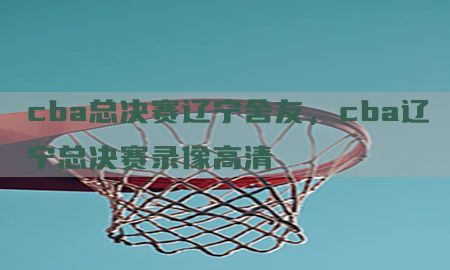 cba总决赛辽宁舍友，cba辽宁总决赛录像高清