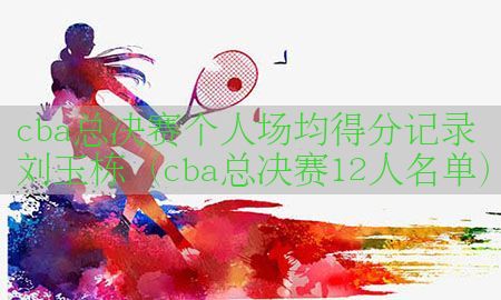 cba总决赛个人场均得分记录刘玉栋（cba总决赛12人名单）