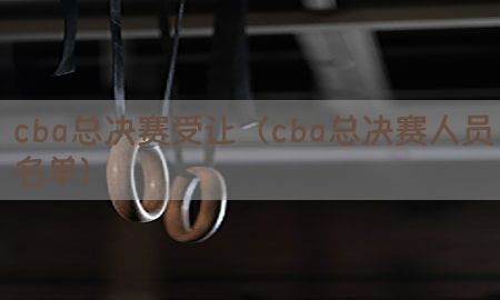 cba总决赛受让（cba总决赛人员名单）