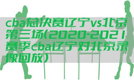 cba总决赛辽宁vs北京第三场（2020-2021赛季cba辽宁对北京录像回放）