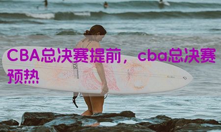 CBA总决赛提前，cba总决赛预热