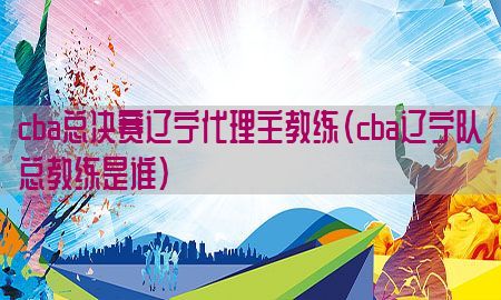 cba总决赛辽宁代理主教练（cba辽宁队总教练是谁）