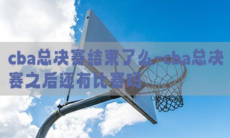 cba总决赛结束了么-cba总决赛之后还有比赛吗