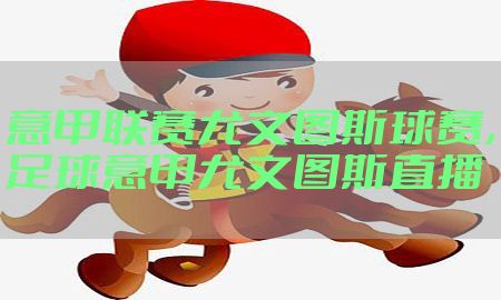 意甲联赛尤文图斯球赛，足球意甲尤文图斯直播