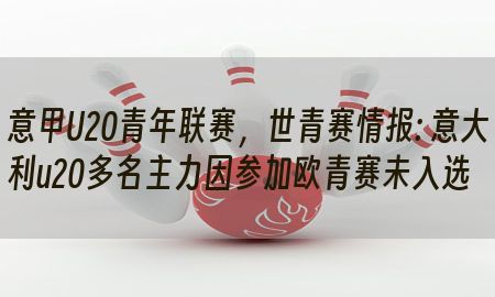 意甲U20青年联赛，世青赛情报: 意大利u20多名主力因参加欧青赛未入选