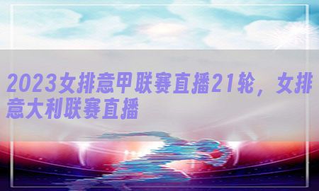 2023女排意甲联赛直播21轮，女排意大利联赛直播