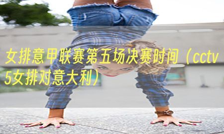 女排意甲联赛第五场决赛时间（cctv5女排对意大利）