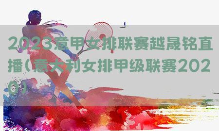 2023意甲女排联赛越晟铭直播（意大利女排甲级联赛2020）