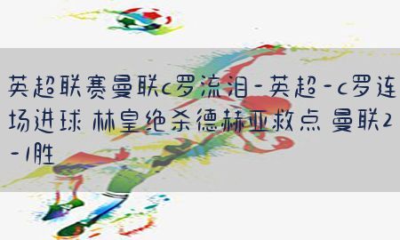 英超联赛曼联c罗流泪-英超-c罗连场进球 林皇绝杀德赫亚救点 曼联2-1胜