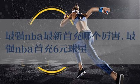 最强nba最新首充哪个厉害，最强nba首充6元球星